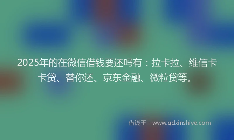 2025年的在微信借钱要还吗有：拉卡拉、维信卡卡贷、替你还、京东金融、微粒贷等。