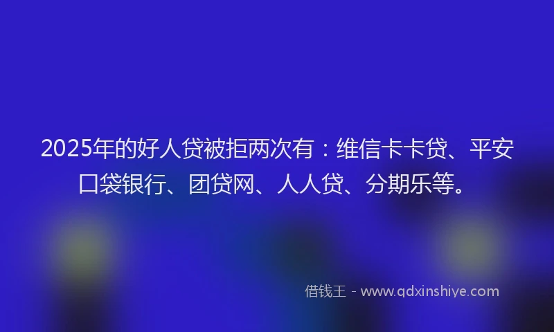 2025年的好人贷被拒两次有：维信卡卡贷、平安口袋银行、团贷网、人人贷、分期乐等。
