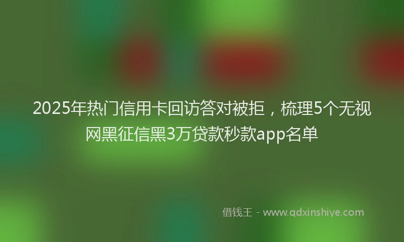 2025年热门信用卡回访答对被拒，梳理5个无视网黑征信黑3万贷款秒款app名单