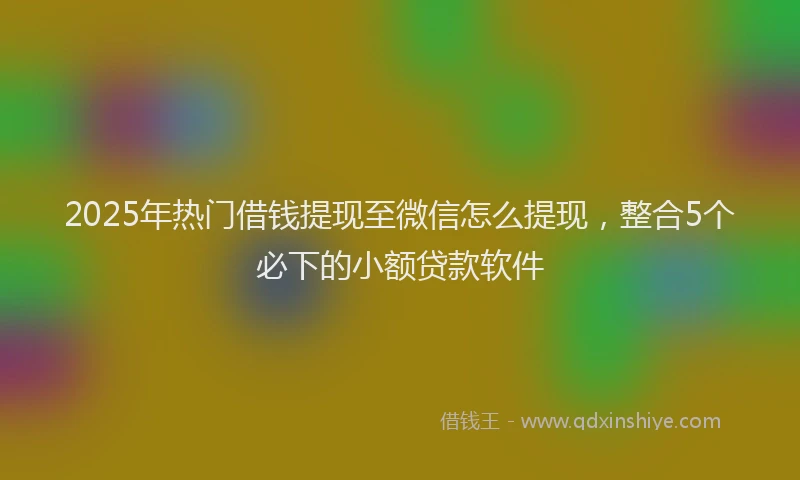2025年热门借钱提现至微信怎么提现，整合5个必下的小额贷款软件