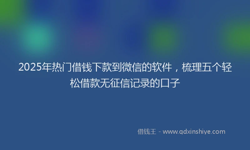 2025年热门借钱下款到微信的软件，梳理五个轻松借款无征信记录的口子