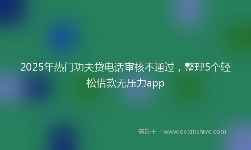 2025年热门功夫贷电话审核不通过，整理5个轻松借款无压力app