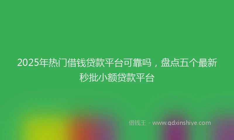 2025年热门借钱贷款平台可靠吗，盘点五个最新秒批小额贷款平台