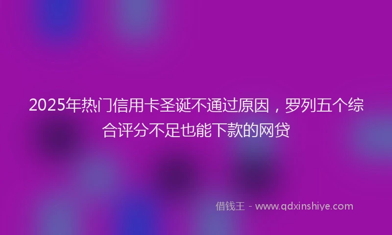 2025年热门信用卡圣诞不通过原因，罗列五个综合评分不足也能下款的网贷