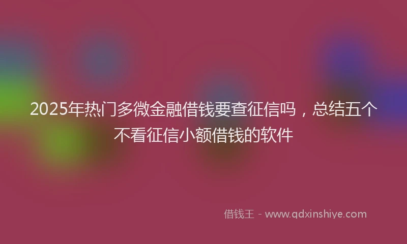 2025年热门多微金融借钱要查征信吗，总结五个不看征信小额借钱的软件