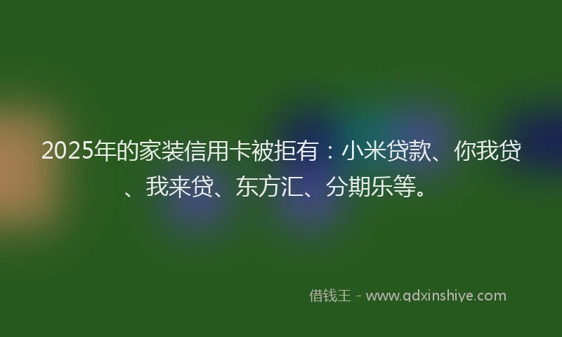 2025年的家装信用卡被拒有：小米贷款、你我贷、我来贷、东方汇、分期乐等。