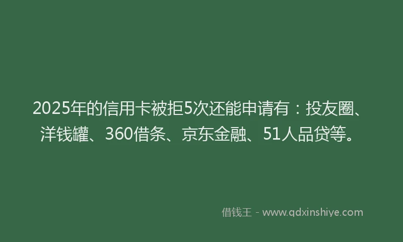 2025年的信用卡被拒5次还能申请有：投友圈、洋钱罐、360借条、京东金融、51人品贷等。