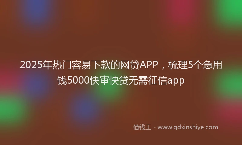 2025年热门容易下款的网贷APP，梳理5个急用钱5000快审快贷无需征信app