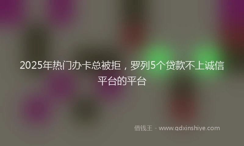2025年热门办卡总被拒，罗列5个贷款不上诚信平台的平台