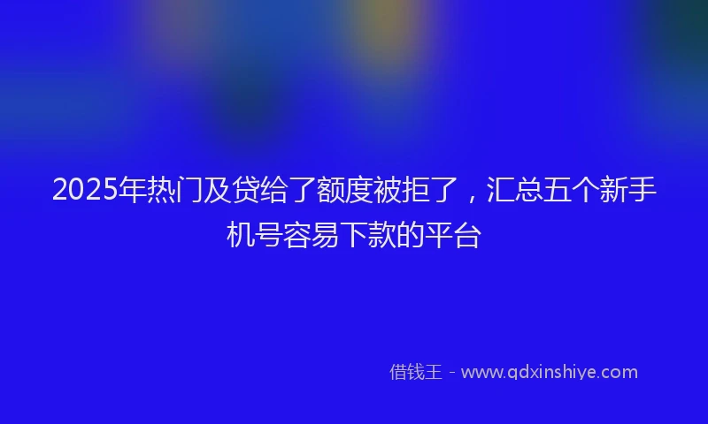 2025年热门及贷给了额度被拒了，汇总五个新手机号容易下款的平台