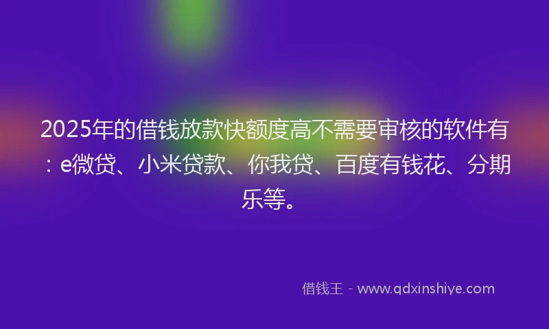 2025年的借钱放款快额度高不需要审核的软件有：e微贷、小米贷款、你我贷、百度有钱花、分期乐等。