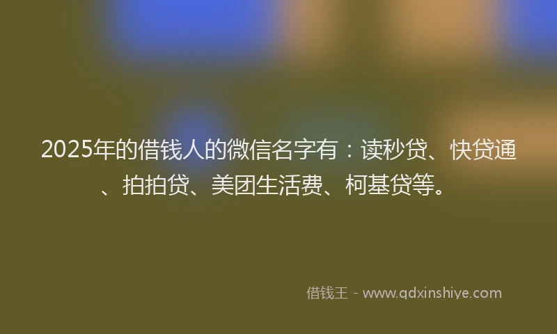 2025年的借钱人的微信名字有：读秒贷、快贷通、拍拍贷、美团生活费、柯基贷等。