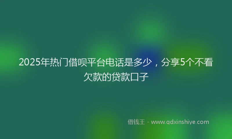 2025年热门借呗平台电话是多少，分享5个不看欠款的贷款口子