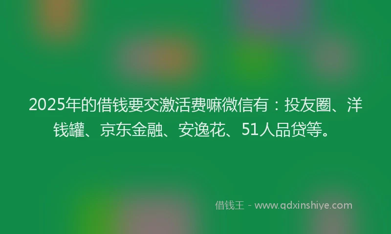 2025年的借钱要交激活费嘛微信有：投友圈、洋钱罐、京东金融、安逸花、51人品贷等。