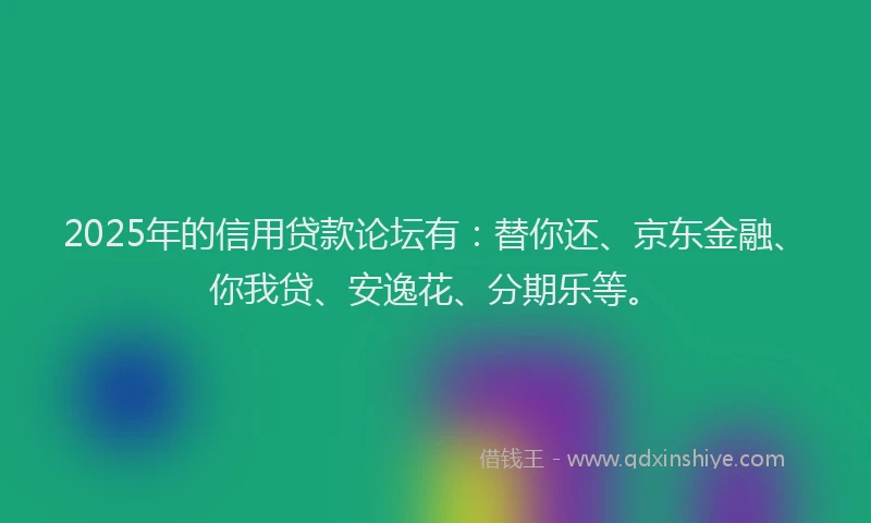 2025年的信用贷款论坛有：替你还、京东金融、你我贷、安逸花、分期乐等。