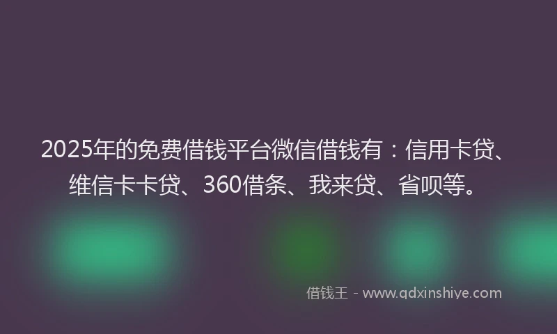 2025年的免费借钱平台微信借钱有：信用卡贷、维信卡卡贷、360借条、我来贷、省呗等。