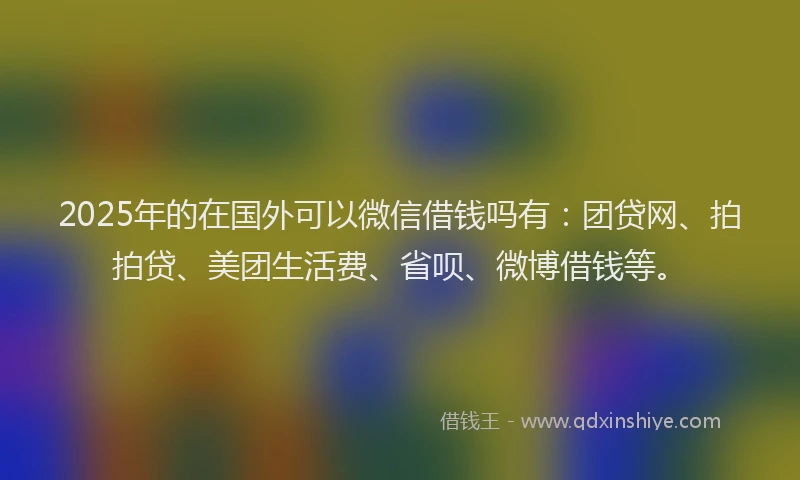 2025年的在国外可以微信借钱吗有：团贷网、拍拍贷、美团生活费、省呗、微博借钱等。