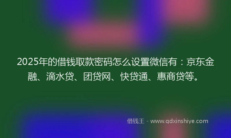 2025年的借钱取款密码怎么设置微信有：京东金融、滴水贷、团贷网、快贷通、惠商贷等。