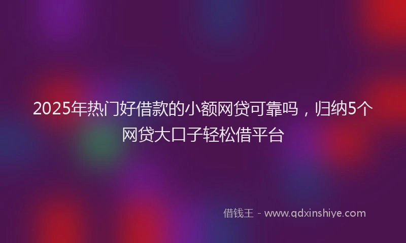 2025年热门好借款的小额网贷可靠吗，归纳5个网贷大口子轻松借平台