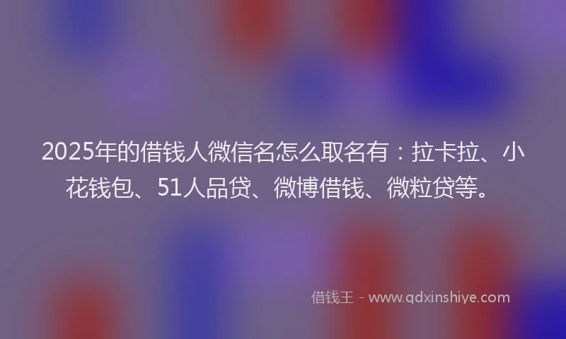 2025年的借钱人微信名怎么取名有：拉卡拉、小花钱包、51人品贷、微博借钱、微粒贷等。