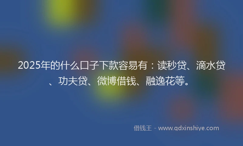 2025年的什么口子下款容易有：读秒贷、滴水贷、功夫贷、微博借钱、融逸花等。