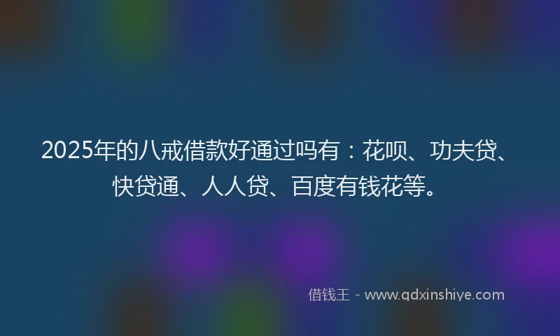 2025年的八戒借款好通过吗有：花呗、功夫贷、快贷通、人人贷、百度有钱花等。