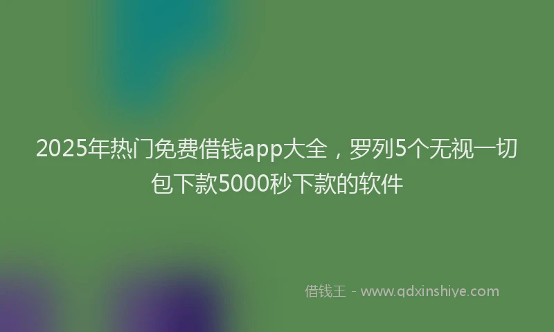 2025年热门免费借钱app大全，罗列5个无视一切包下款5000秒下款的软件