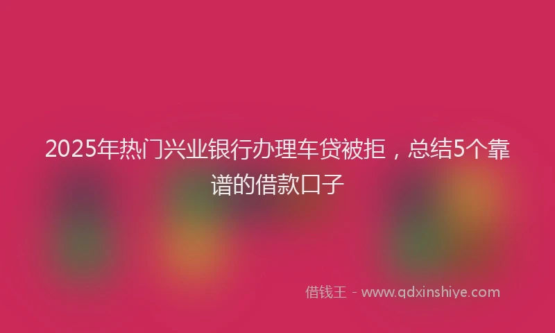 2025年热门兴业银行办理车贷被拒，总结5个靠谱的借款口子