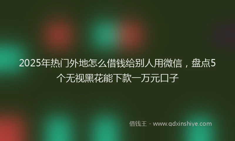 2025年热门外地怎么借钱给别人用微信，盘点5个无视黑花能下款一万元口子
