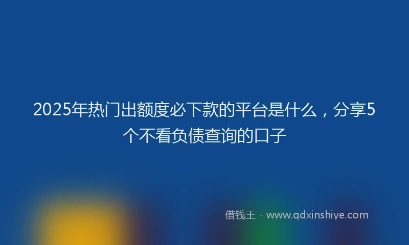 2025年热门出额度必下款的平台是什么，分享5个不看负债查询的口子