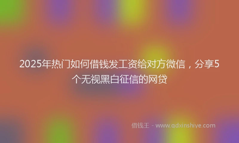 2025年热门如何借钱发工资给对方微信，分享5个无视黑白征信的网贷
