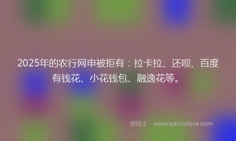 2025年的农行网申被拒有：拉卡拉、还呗、百度有钱花、小花钱包、融逸花等。