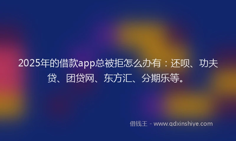 2025年的借款app总被拒怎么办有：还呗、功夫贷、团贷网、东方汇、分期乐等。