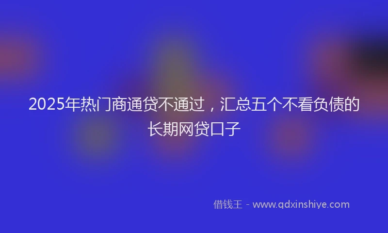 2025年热门商通贷不通过，汇总五个不看负债的长期网贷口子