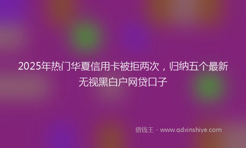 2025年热门华夏信用卡被拒两次，归纳五个最新无视黑白户网贷口子
