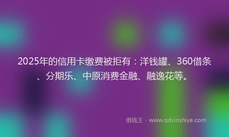 2025年的信用卡缴费被拒有：洋钱罐、360借条、分期乐、中原消费金融、融逸花等。