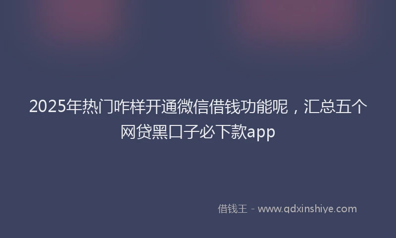 2025年热门咋样开通微信借钱功能呢，汇总五个网贷黑口子必下款app