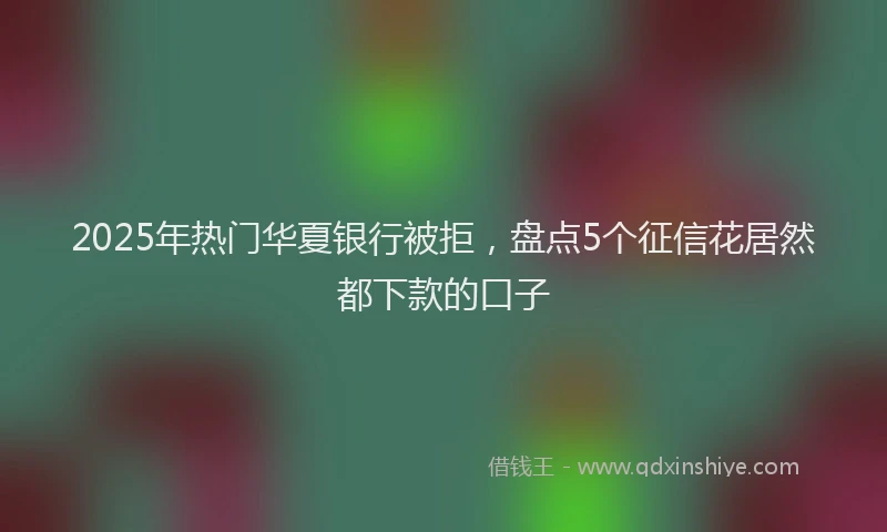2025年热门华夏银行被拒，盘点5个征信花居然都下款的口子