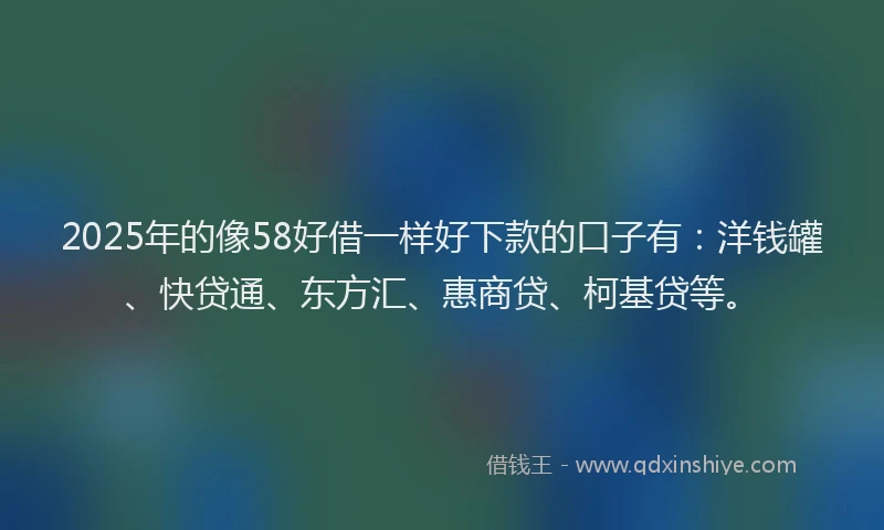 2025年的像58好借一样好下款的口子有：洋钱罐、快贷通、东方汇、惠商贷、柯基贷等。