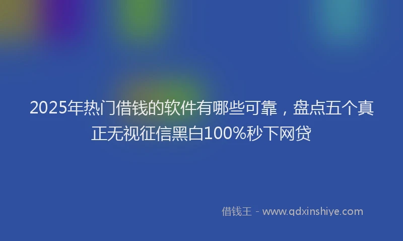 2025年热门借钱的软件有哪些可靠，盘点五个真正无视征信黑白100%秒下网贷