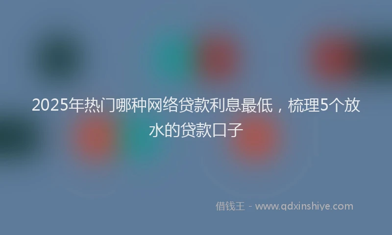 2025年热门哪种网络贷款利息最低，梳理5个放水的贷款口子