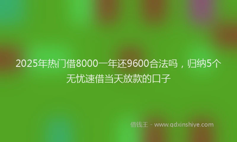 2025年热门借8000一年还9600合法吗，归纳5个无忧速借当天放款的口子