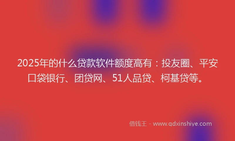2025年的什么贷款软件额度高有：投友圈、平安口袋银行、团贷网、51人品贷、柯基贷等。