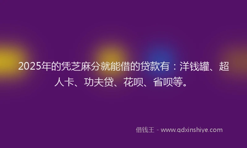 2025年的凭芝麻分就能借的贷款有：洋钱罐、超人卡、功夫贷、花呗、省呗等。