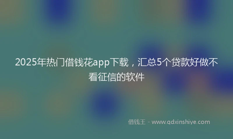 2025年热门借钱花app下载，汇总5个贷款好做不看征信的软件