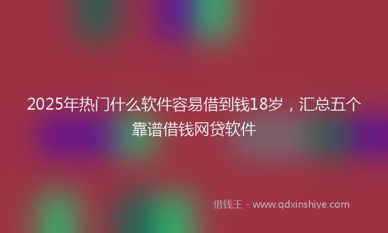 2025年热门什么软件容易借到钱18岁，汇总五个靠谱借钱网贷软件