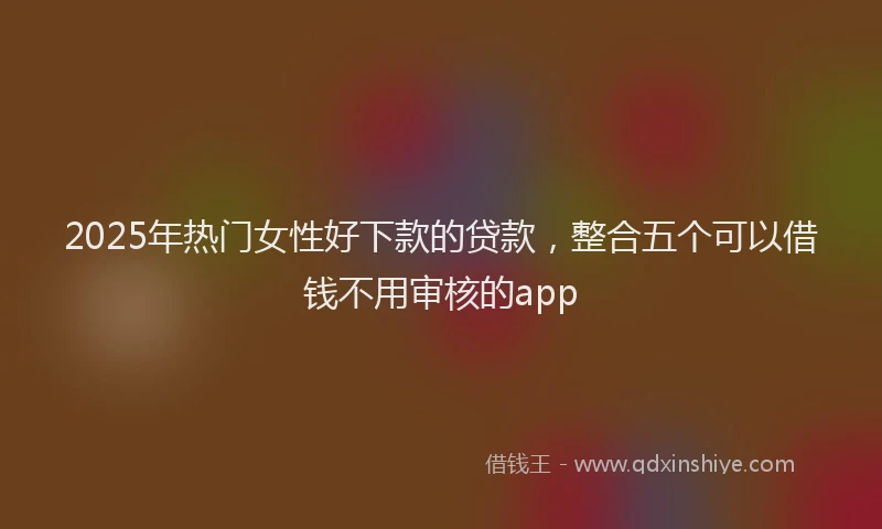 2025年热门女性好下款的贷款，整合五个可以借钱不用审核的app