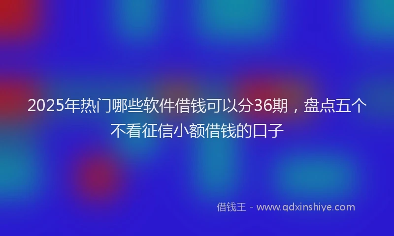 2025年热门哪些软件借钱可以分36期，盘点五个不看征信小额借钱的口子