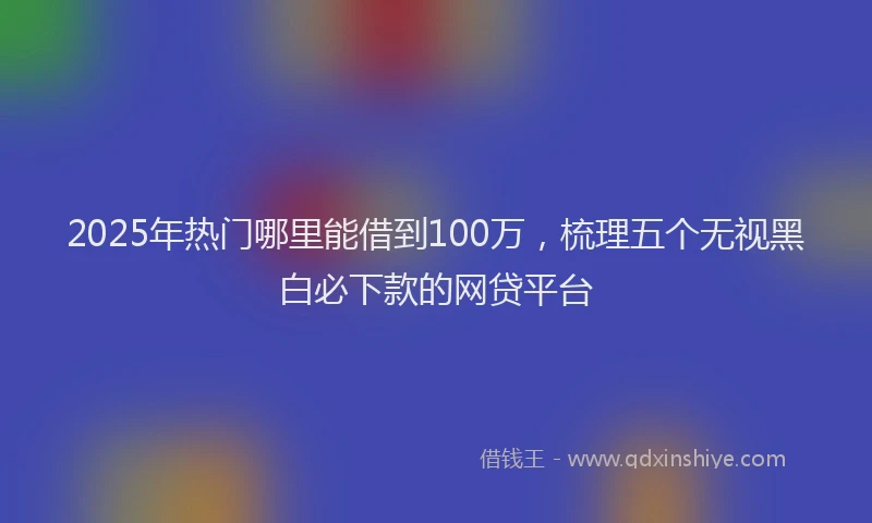 2025年热门哪里能借到100万，梳理五个无视黑白必下款的网贷平台