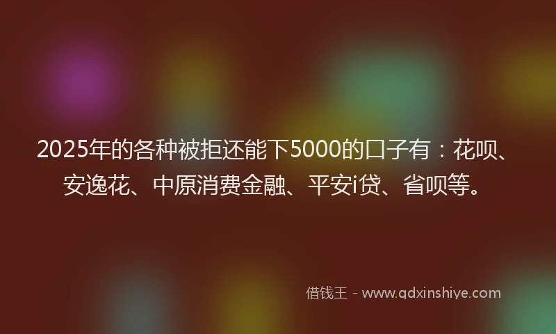 2025年的各种被拒还能下5000的口子有：花呗、安逸花、中原消费金融、平安i贷、省呗等。